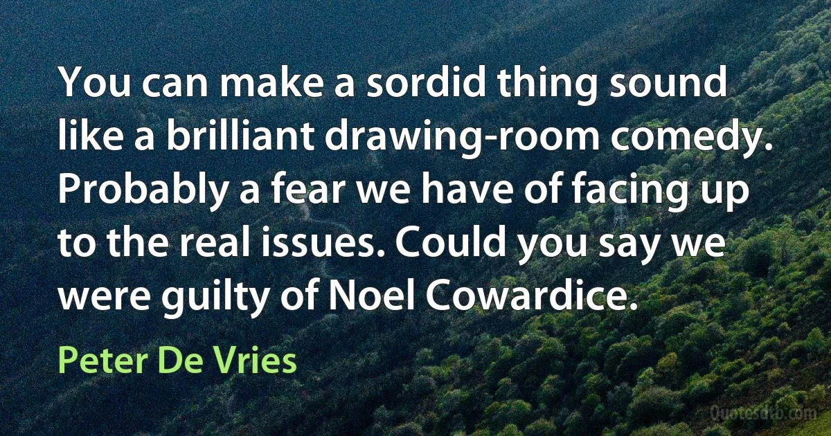 You can make a sordid thing sound like a brilliant drawing-room comedy. Probably a fear we have of facing up to the real issues. Could you say we were guilty of Noel Cowardice. (Peter De Vries)