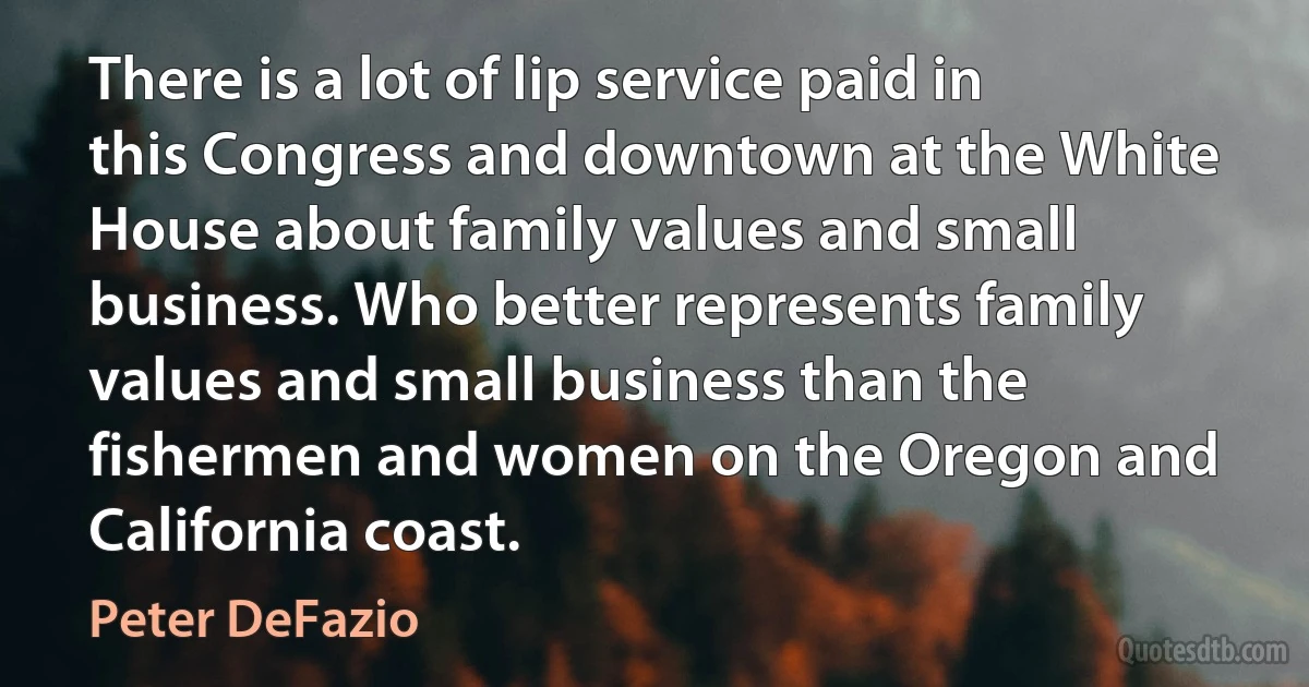 There is a lot of lip service paid in this Congress and downtown at the White House about family values and small business. Who better represents family values and small business than the fishermen and women on the Oregon and California coast. (Peter DeFazio)