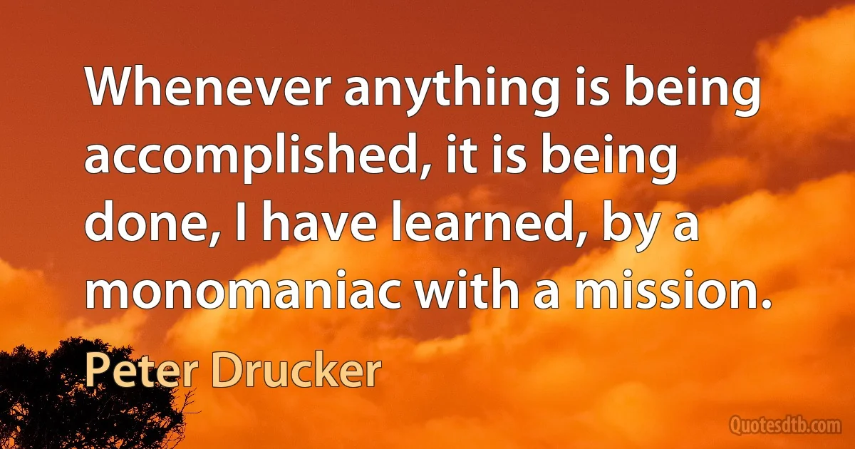 Whenever anything is being accomplished, it is being done, I have learned, by a monomaniac with a mission. (Peter Drucker)