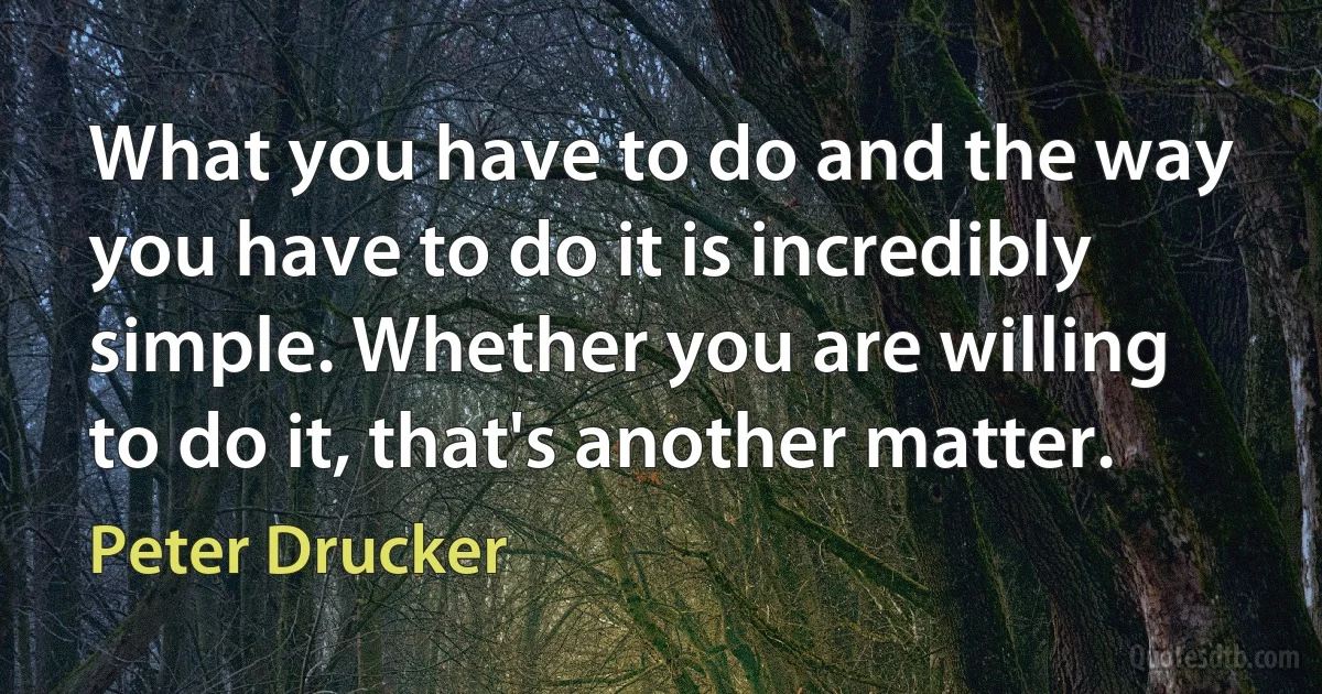 What you have to do and the way you have to do it is incredibly simple. Whether you are willing to do it, that's another matter. (Peter Drucker)