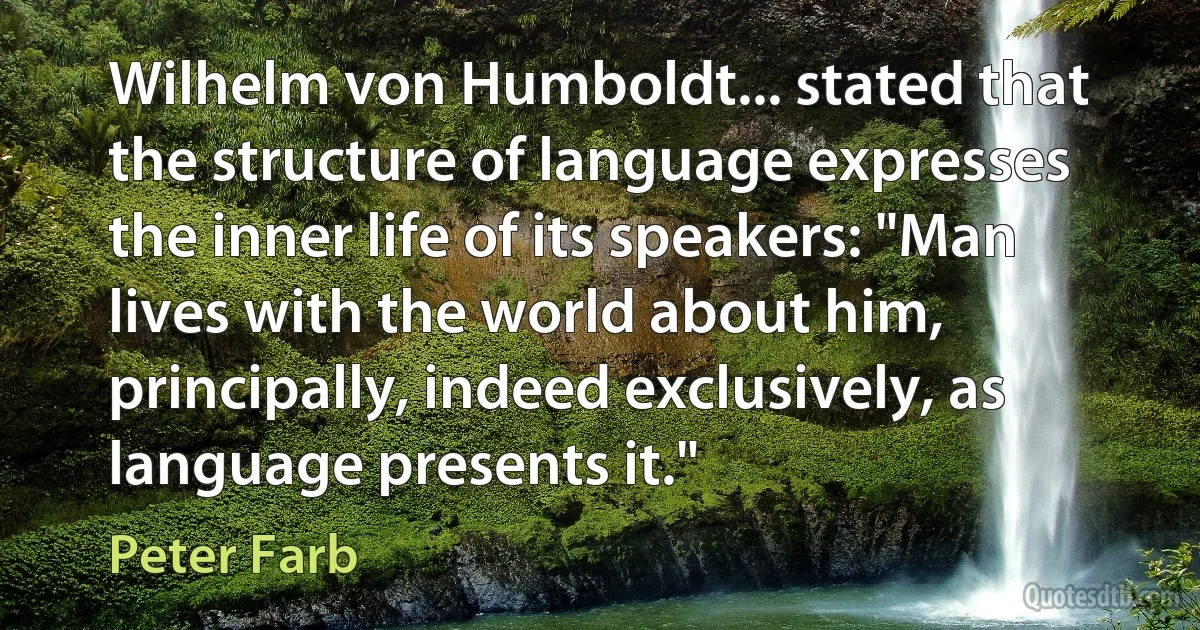 Wilhelm von Humboldt... stated that the structure of language expresses the inner life of its speakers: "Man lives with the world about him, principally, indeed exclusively, as language presents it." (Peter Farb)