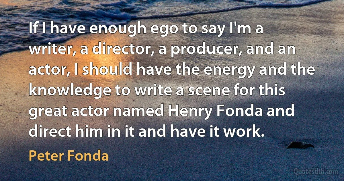 If I have enough ego to say I'm a writer, a director, a producer, and an actor, I should have the energy and the knowledge to write a scene for this great actor named Henry Fonda and direct him in it and have it work. (Peter Fonda)