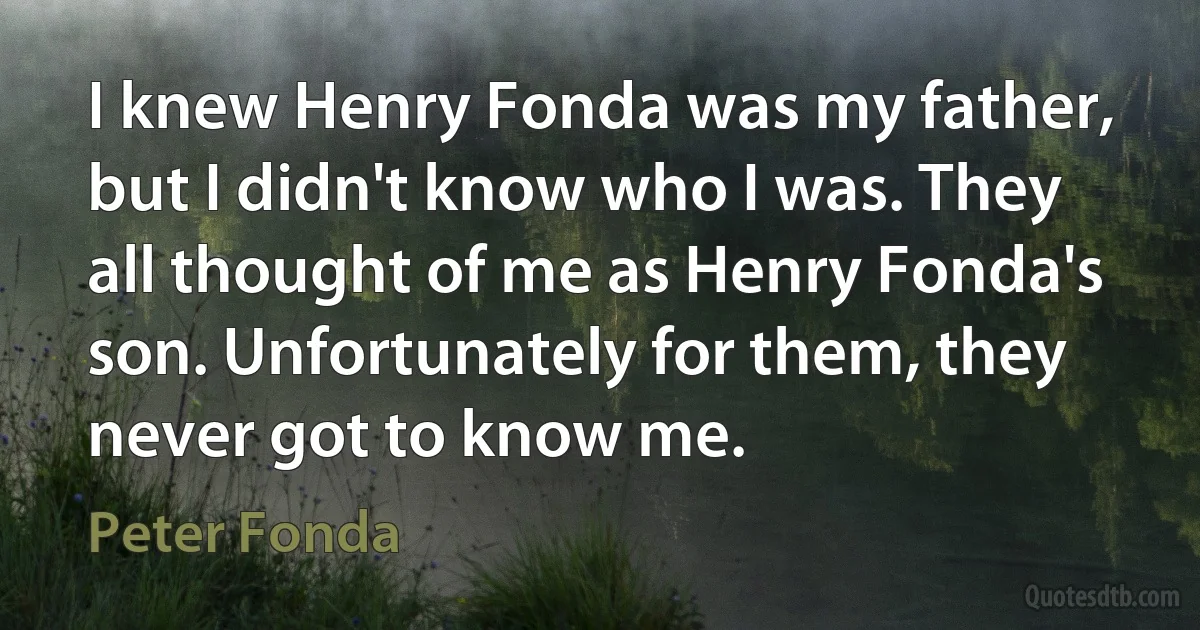 I knew Henry Fonda was my father, but I didn't know who I was. They all thought of me as Henry Fonda's son. Unfortunately for them, they never got to know me. (Peter Fonda)