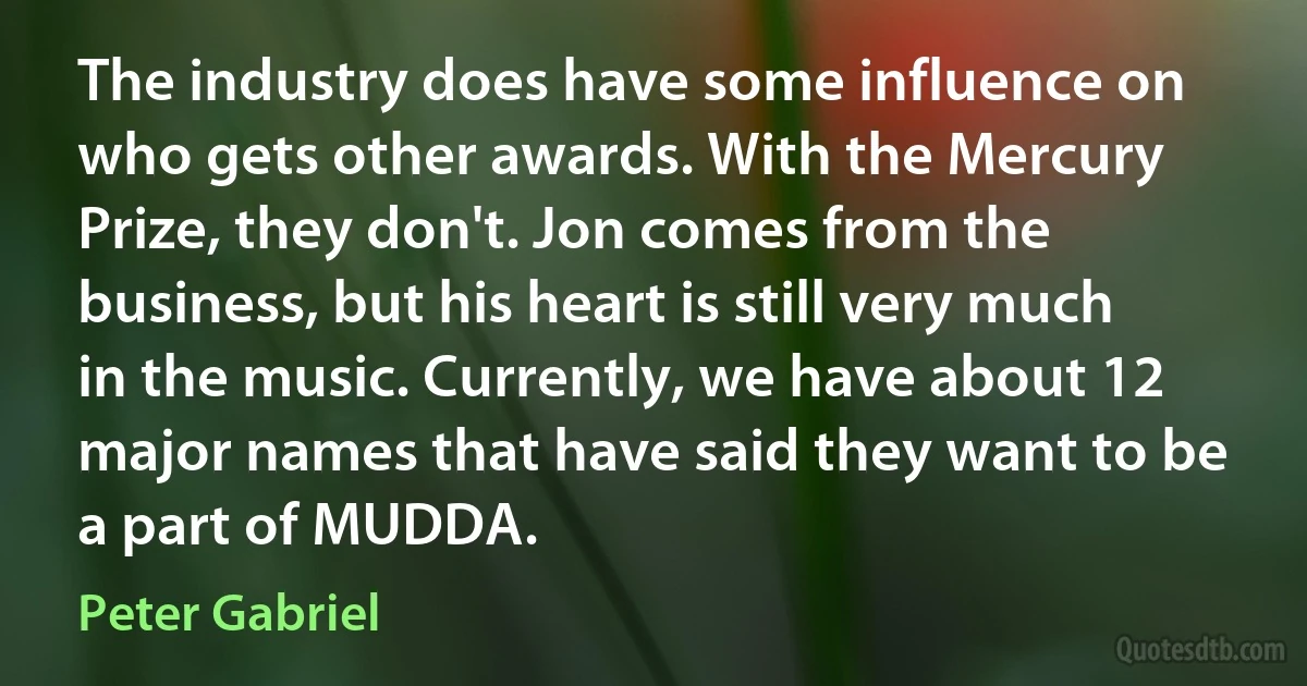 The industry does have some influence on who gets other awards. With the Mercury Prize, they don't. Jon comes from the business, but his heart is still very much in the music. Currently, we have about 12 major names that have said they want to be a part of MUDDA. (Peter Gabriel)