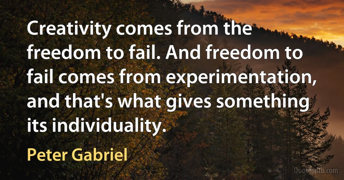 Creativity comes from the freedom to fail. And freedom to fail comes from experimentation, and that's what gives something its individuality. (Peter Gabriel)