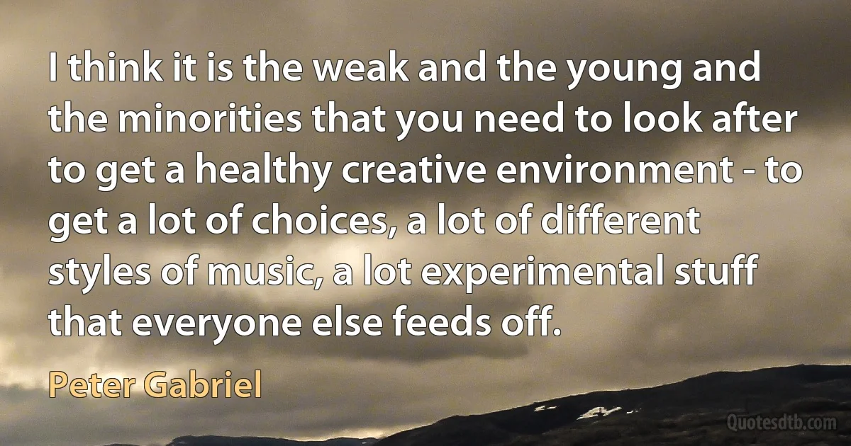 I think it is the weak and the young and the minorities that you need to look after to get a healthy creative environment - to get a lot of choices, a lot of different styles of music, a lot experimental stuff that everyone else feeds off. (Peter Gabriel)