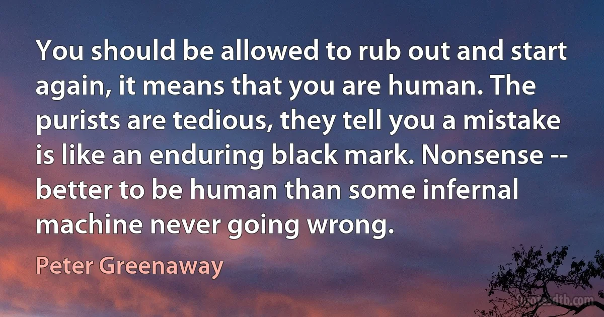 You should be allowed to rub out and start again, it means that you are human. The purists are tedious, they tell you a mistake is like an enduring black mark. Nonsense -- better to be human than some infernal machine never going wrong. (Peter Greenaway)