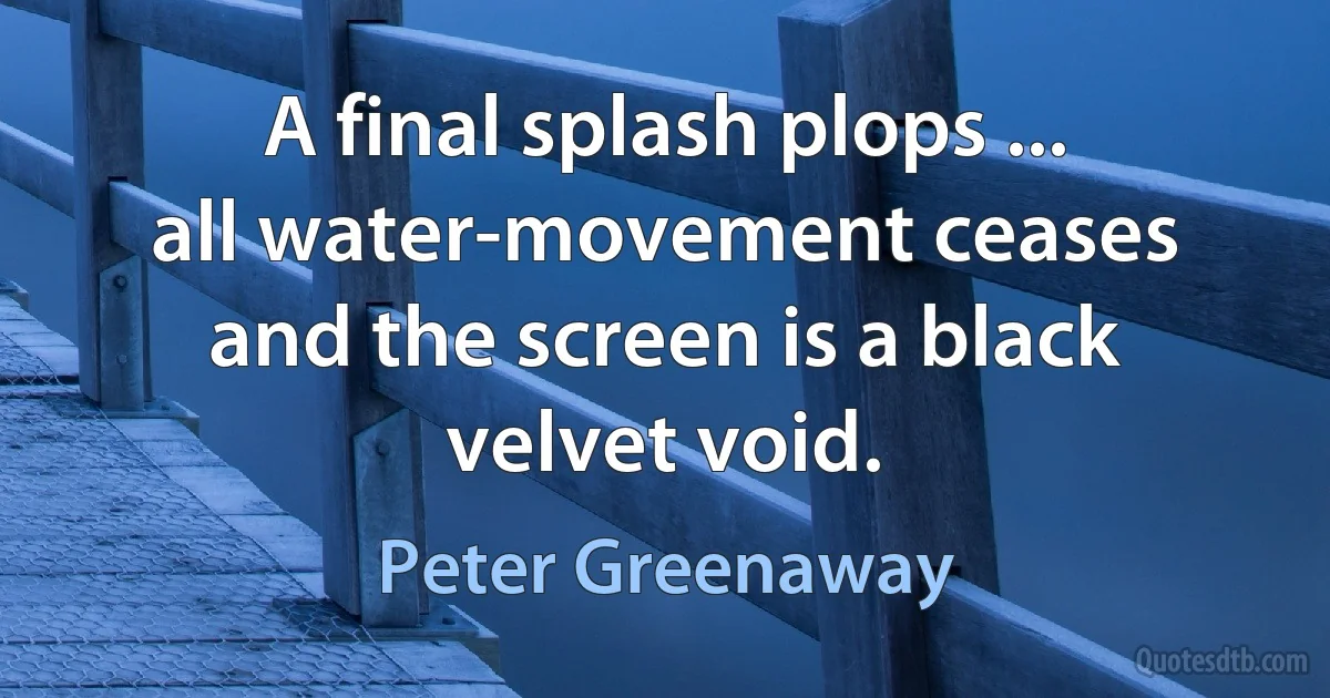 A final splash plops ... all water-movement ceases and the screen is a black velvet void. (Peter Greenaway)