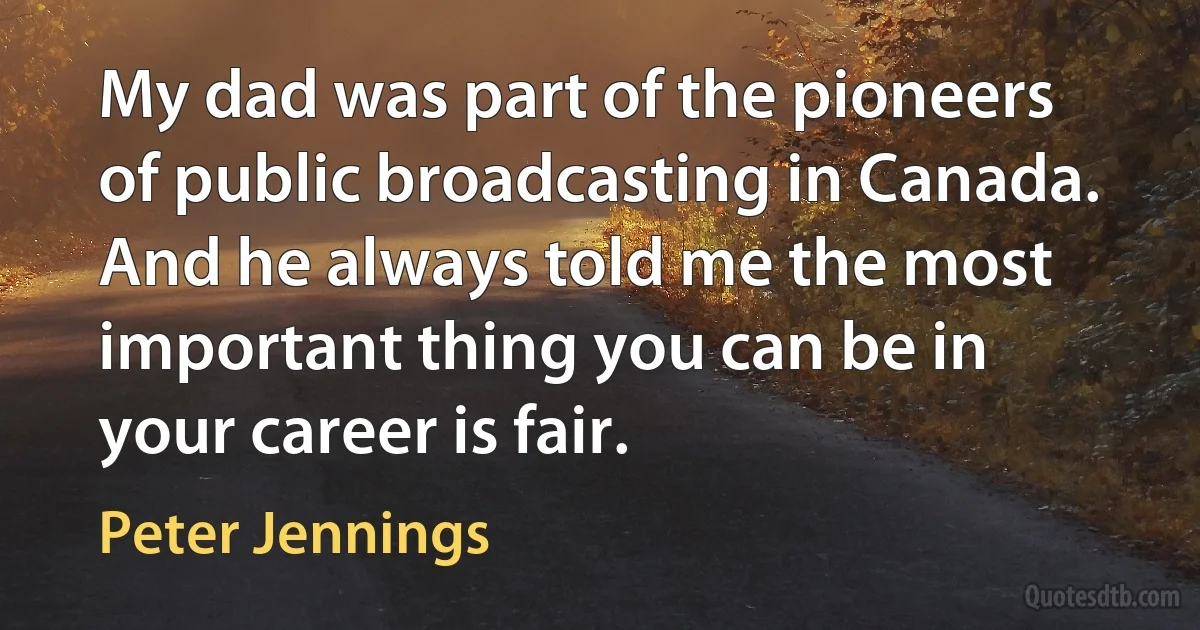 My dad was part of the pioneers of public broadcasting in Canada. And he always told me the most important thing you can be in your career is fair. (Peter Jennings)