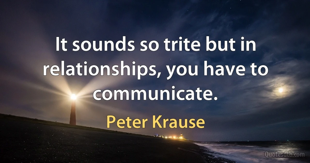 It sounds so trite but in relationships, you have to communicate. (Peter Krause)