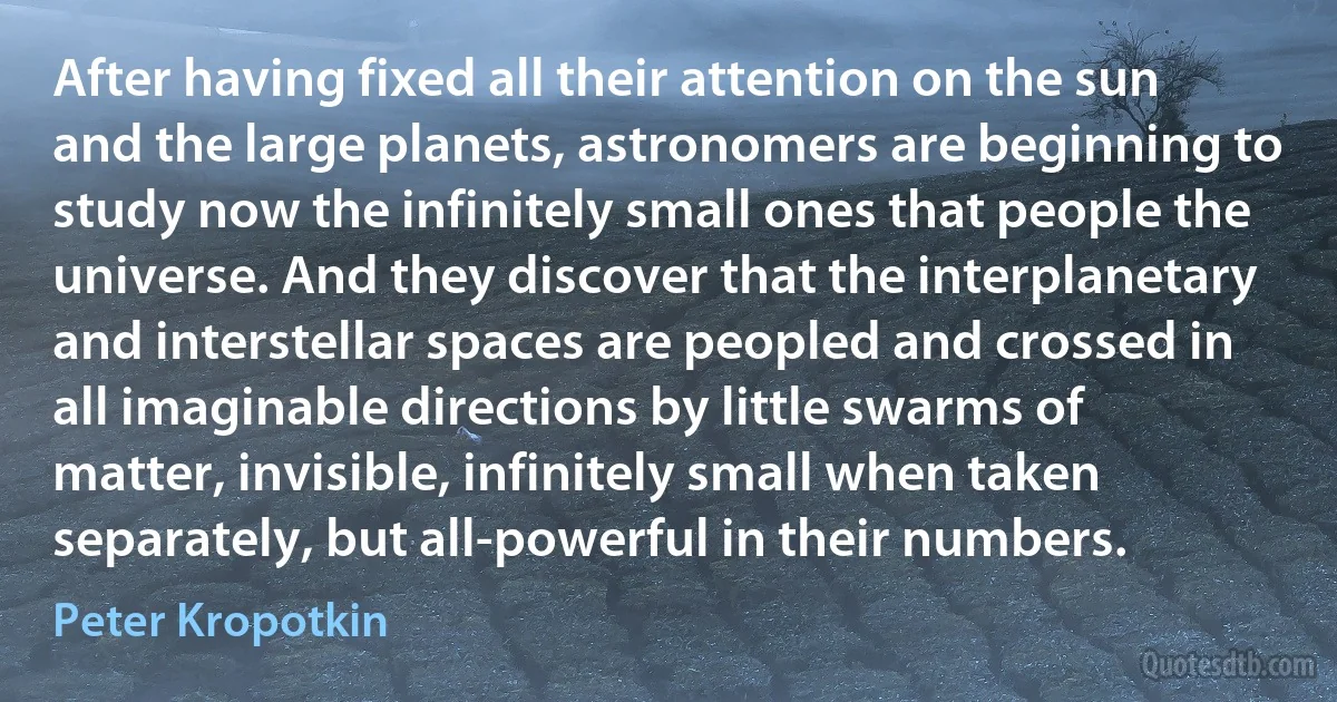 After having fixed all their attention on the sun and the large planets, astronomers are beginning to study now the infinitely small ones that people the universe. And they discover that the interplanetary and interstellar spaces are peopled and crossed in all imaginable directions by little swarms of matter, invisible, infinitely small when taken separately, but all-powerful in their numbers. (Peter Kropotkin)