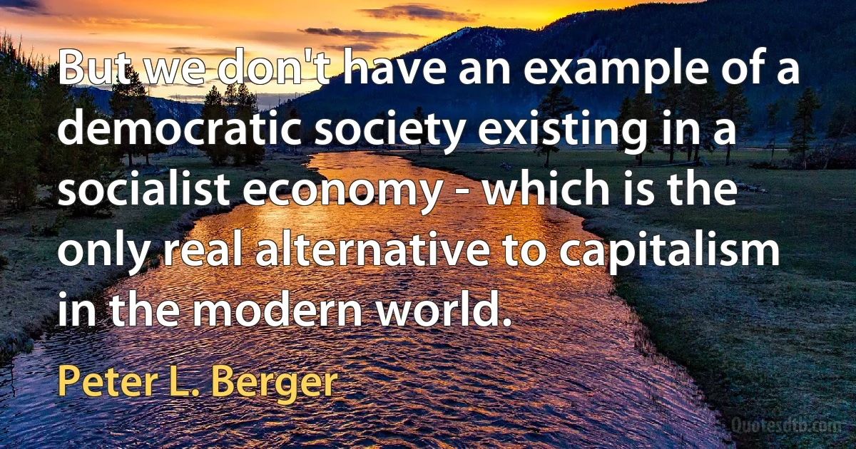 But we don't have an example of a democratic society existing in a socialist economy - which is the only real alternative to capitalism in the modern world. (Peter L. Berger)