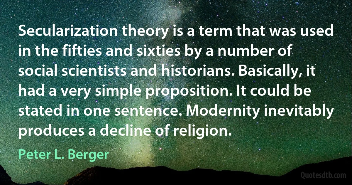 Secularization theory is a term that was used in the fifties and sixties by a number of social scientists and historians. Basically, it had a very simple proposition. It could be stated in one sentence. Modernity inevitably produces a decline of religion. (Peter L. Berger)