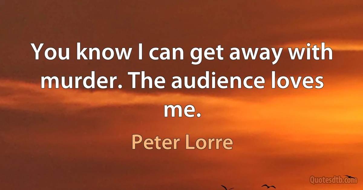 You know I can get away with murder. The audience loves me. (Peter Lorre)