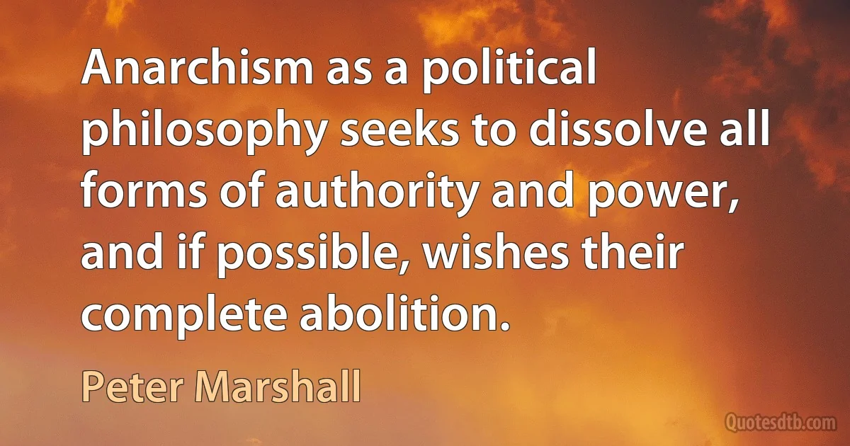 Anarchism as a political philosophy seeks to dissolve all forms of authority and power, and if possible, wishes their complete abolition. (Peter Marshall)