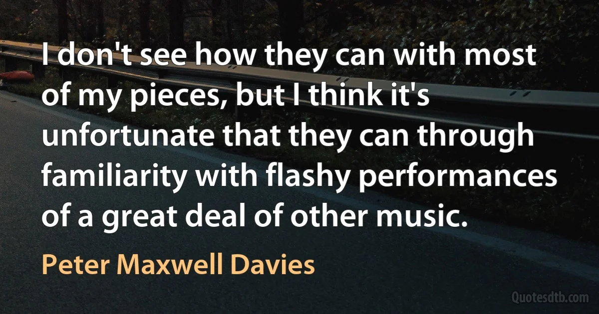 I don't see how they can with most of my pieces, but I think it's unfortunate that they can through familiarity with flashy performances of a great deal of other music. (Peter Maxwell Davies)