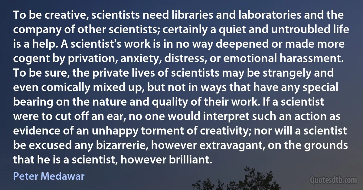 To be creative, scientists need libraries and laboratories and the company of other scientists; certainly a quiet and untroubled life is a help. A scientist's work is in no way deepened or made more cogent by privation, anxiety, distress, or emotional harassment. To be sure, the private lives of scientists may be strangely and even comically mixed up, but not in ways that have any special bearing on the nature and quality of their work. If a scientist were to cut off an ear, no one would interpret such an action as evidence of an unhappy torment of creativity; nor will a scientist be excused any bizarrerie, however extravagant, on the grounds that he is a scientist, however brilliant. (Peter Medawar)