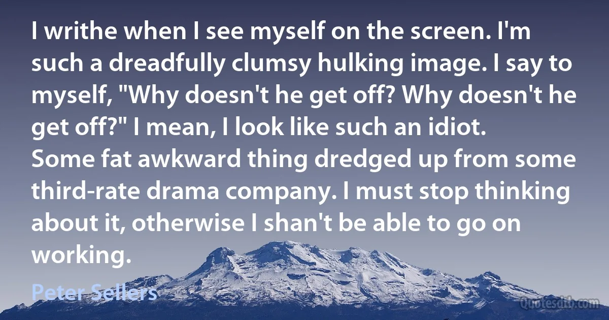 I writhe when I see myself on the screen. I'm such a dreadfully clumsy hulking image. I say to myself, "Why doesn't he get off? Why doesn't he get off?" I mean, I look like such an idiot. Some fat awkward thing dredged up from some third-rate drama company. I must stop thinking about it, otherwise I shan't be able to go on working. (Peter Sellers)