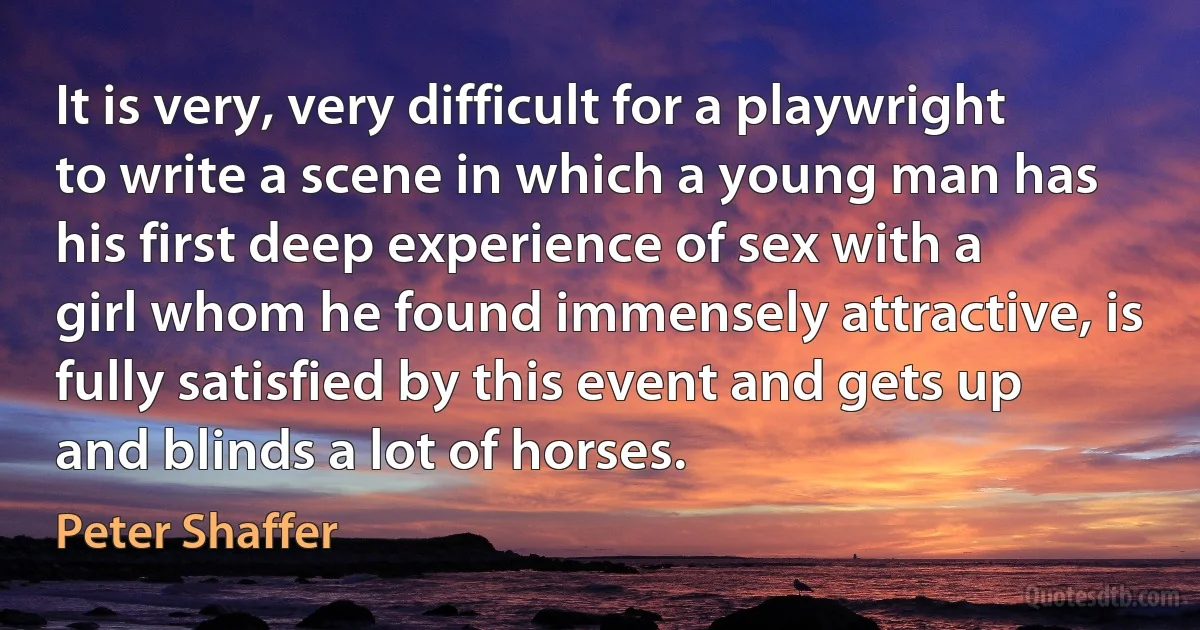 It is very, very difficult for a playwright to write a scene in which a young man has his first deep experience of sex with a girl whom he found immensely attractive, is fully satisfied by this event and gets up and blinds a lot of horses. (Peter Shaffer)