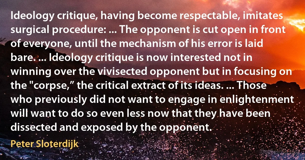 Ideology critique, having become respectable, imitates surgical procedure: ... The opponent is cut open in front of everyone, until the mechanism of his error is laid bare. ... Ideology critique is now interested not in winning over the vivisected opponent but in focusing on the "corpse,” the critical extract of its ideas. ... Those who previously did not want to engage in enlightenment will want to do so even less now that they have been dissected and exposed by the opponent. (Peter Sloterdijk)