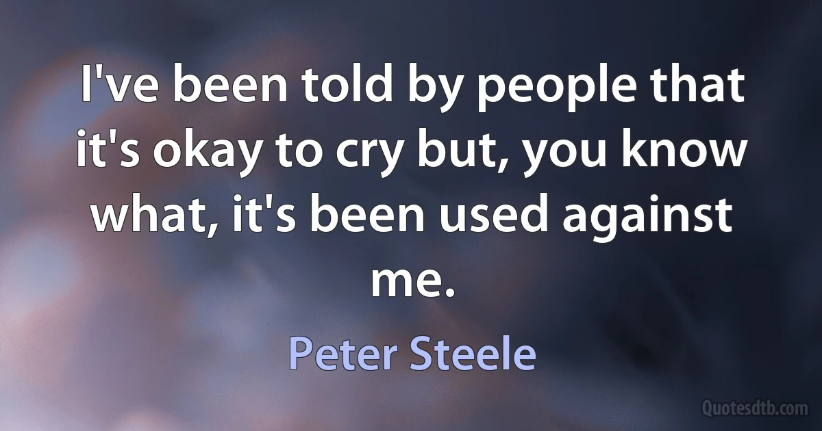 I've been told by people that it's okay to cry but, you know what, it's been used against me. (Peter Steele)