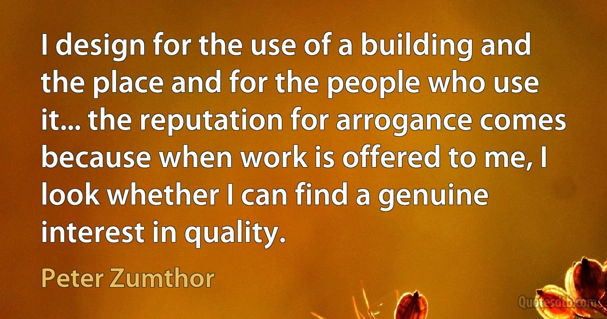 I design for the use of a building and the place and for the people who use it... the reputation for arrogance comes because when work is offered to me, I look whether I can find a genuine interest in quality. (Peter Zumthor)