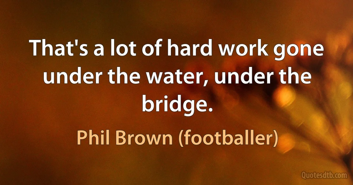 That's a lot of hard work gone under the water, under the bridge. (Phil Brown (footballer))