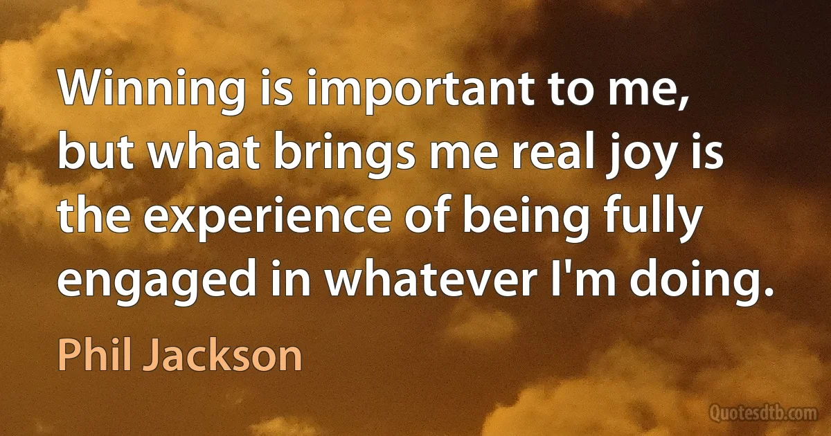 Winning is important to me, but what brings me real joy is the experience of being fully engaged in whatever I'm doing. (Phil Jackson)