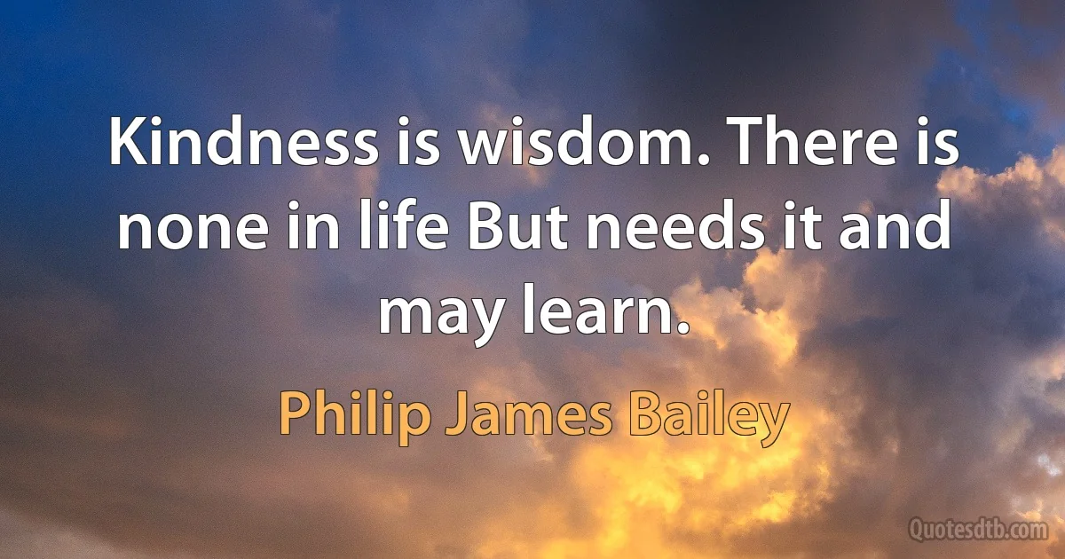 Kindness is wisdom. There is none in life But needs it and may learn. (Philip James Bailey)