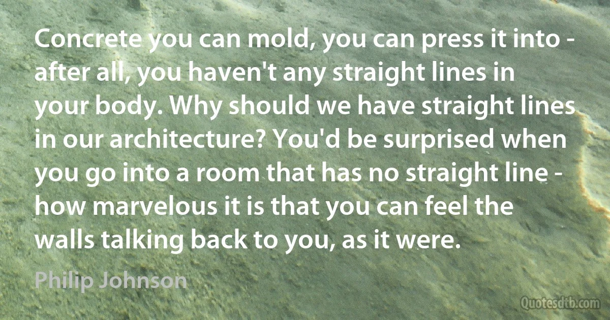 Concrete you can mold, you can press it into - after all, you haven't any straight lines in your body. Why should we have straight lines in our architecture? You'd be surprised when you go into a room that has no straight line - how marvelous it is that you can feel the walls talking back to you, as it were. (Philip Johnson)