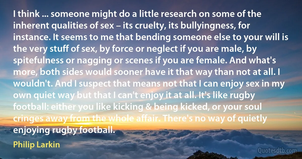 I think ... someone might do a little research on some of the inherent qualities of sex – its cruelty, its bullyingness, for instance. It seems to me that bending someone else to your will is the very stuff of sex, by force or neglect if you are male, by spitefulness or nagging or scenes if you are female. And what's more, both sides would sooner have it that way than not at all. I wouldn't. And I suspect that means not that I can enjoy sex in my own quiet way but that I can't enjoy it at all. It's like rugby football: either you like kicking & being kicked, or your soul cringes away from the whole affair. There's no way of quietly enjoying rugby football. (Philip Larkin)