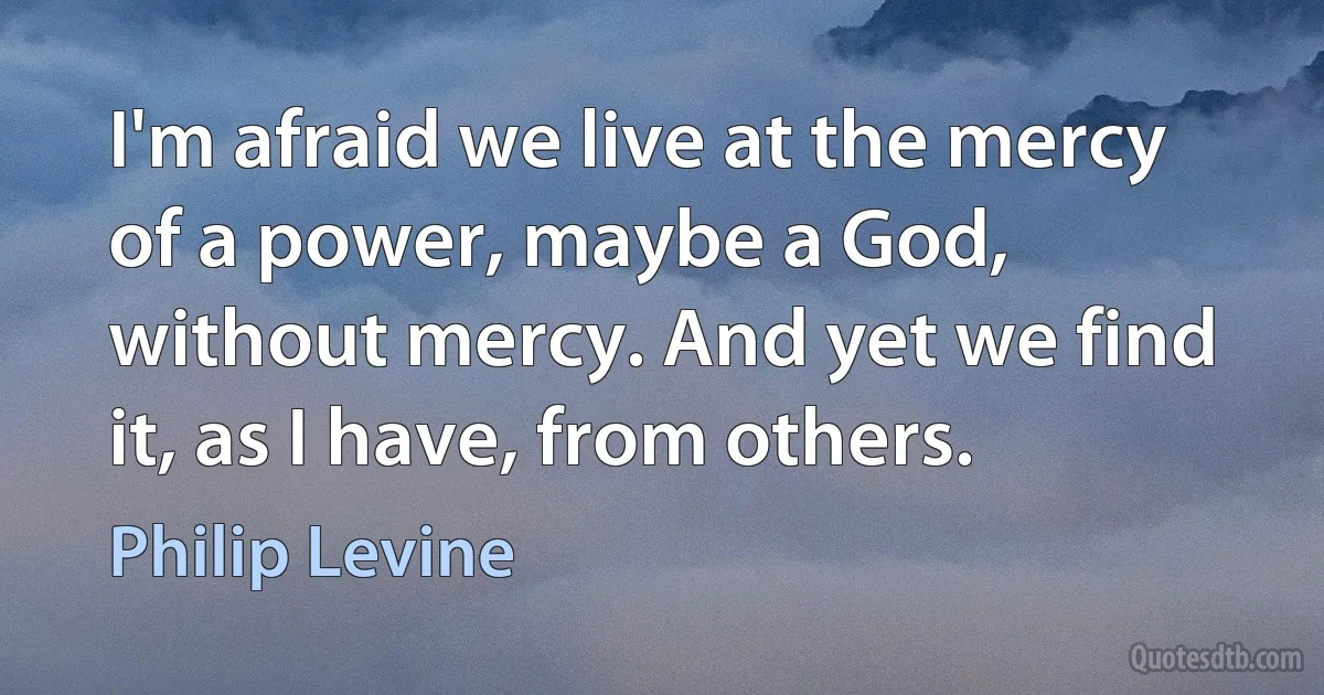 I'm afraid we live at the mercy of a power, maybe a God, without mercy. And yet we find it, as I have, from others. (Philip Levine)