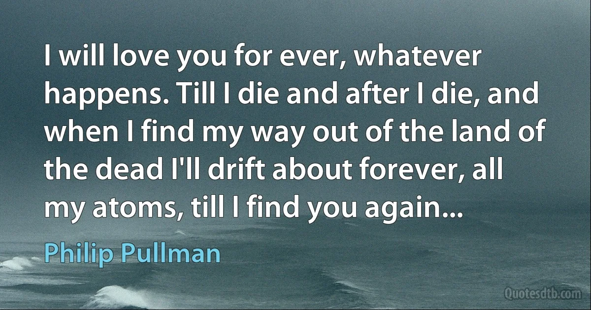 I will love you for ever, whatever happens. Till I die and after I die, and when I find my way out of the land of the dead I'll drift about forever, all my atoms, till I find you again... (Philip Pullman)