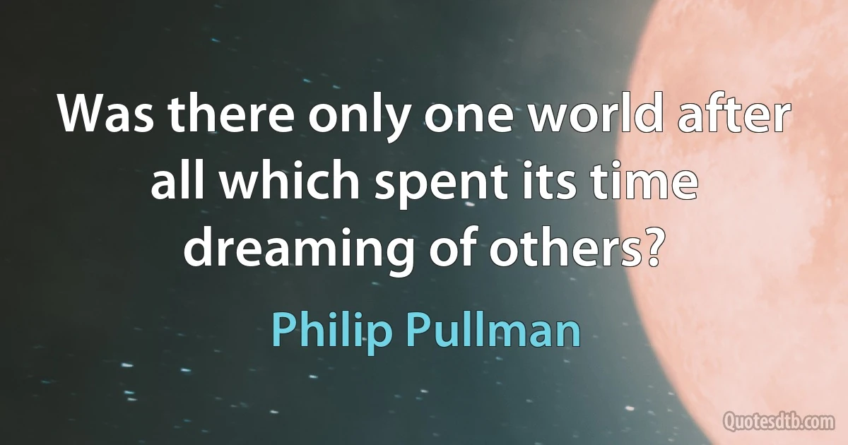 Was there only one world after all which spent its time dreaming of others? (Philip Pullman)