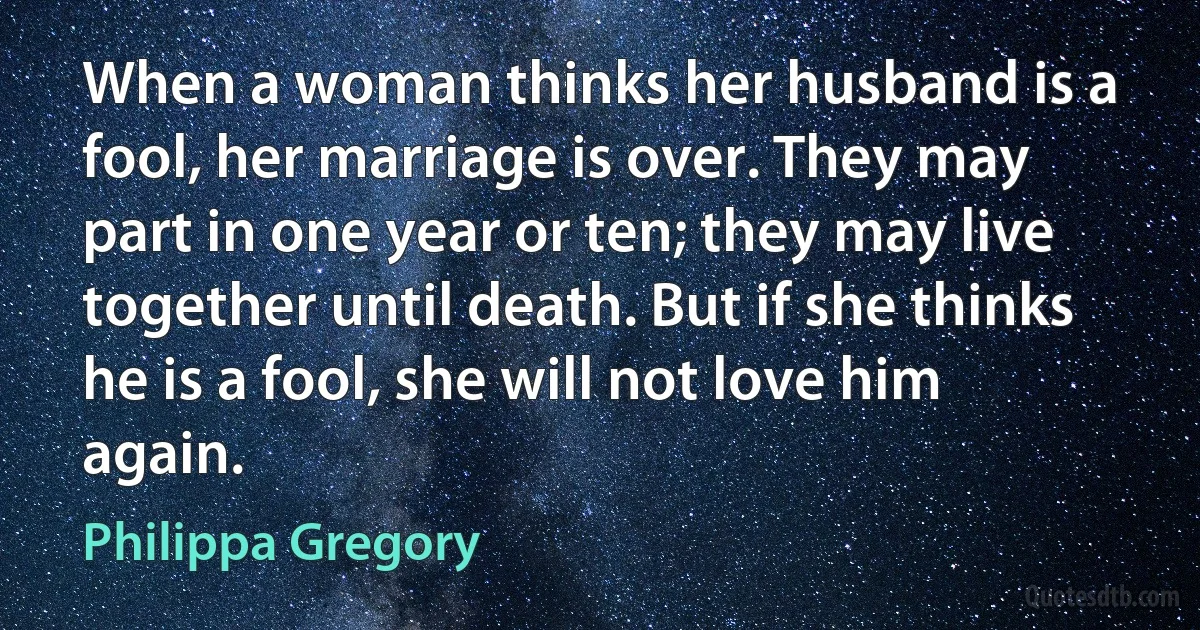 When a woman thinks her husband is a fool, her marriage is over. They may part in one year or ten; they may live together until death. But if she thinks he is a fool, she will not love him again. (Philippa Gregory)