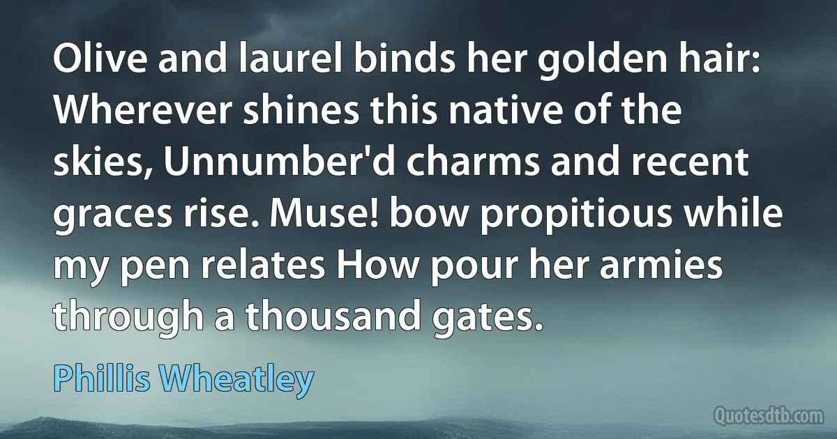 Olive and laurel binds her golden hair: Wherever shines this native of the skies, Unnumber'd charms and recent graces rise. Muse! bow propitious while my pen relates How pour her armies through a thousand gates. (Phillis Wheatley)