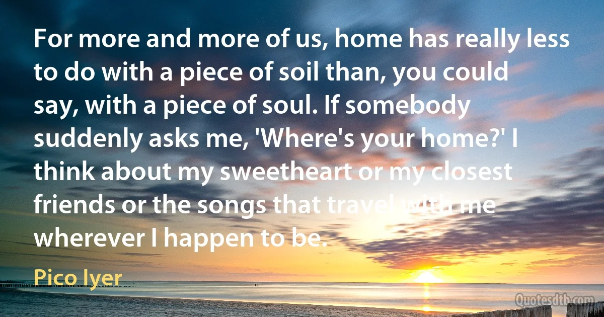 For more and more of us, home has really less to do with a piece of soil than, you could say, with a piece of soul. If somebody suddenly asks me, 'Where's your home?' I think about my sweetheart or my closest friends or the songs that travel with me wherever I happen to be. (Pico Iyer)