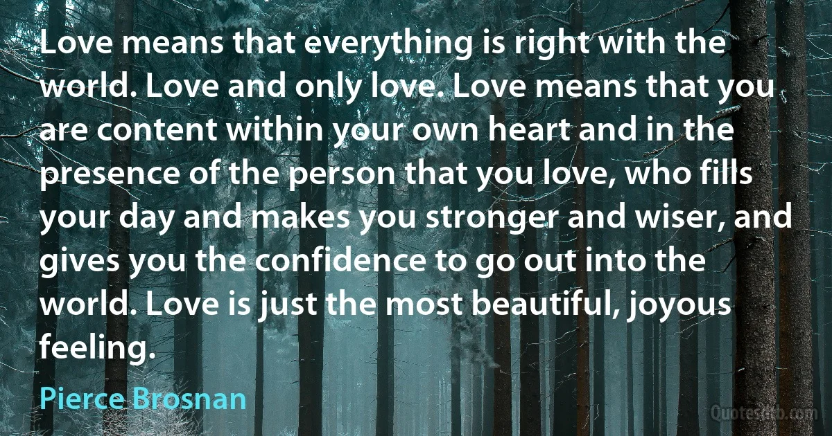 Love means that everything is right with the world. Love and only love. Love means that you are content within your own heart and in the presence of the person that you love, who fills your day and makes you stronger and wiser, and gives you the confidence to go out into the world. Love is just the most beautiful, joyous feeling. (Pierce Brosnan)