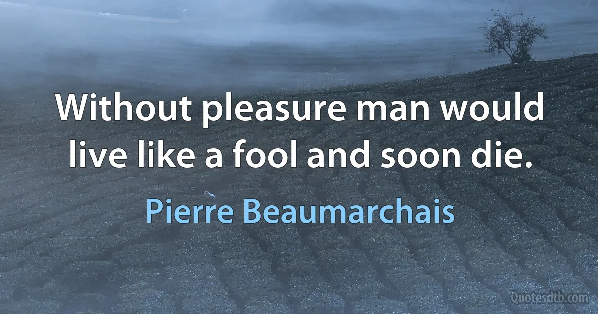 Without pleasure man would live like a fool and soon die. (Pierre Beaumarchais)