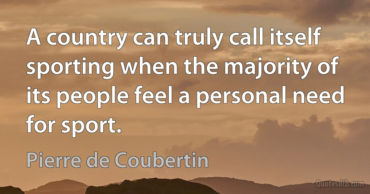 A country can truly call itself sporting when the majority of its people feel a personal need for sport. (Pierre de Coubertin)