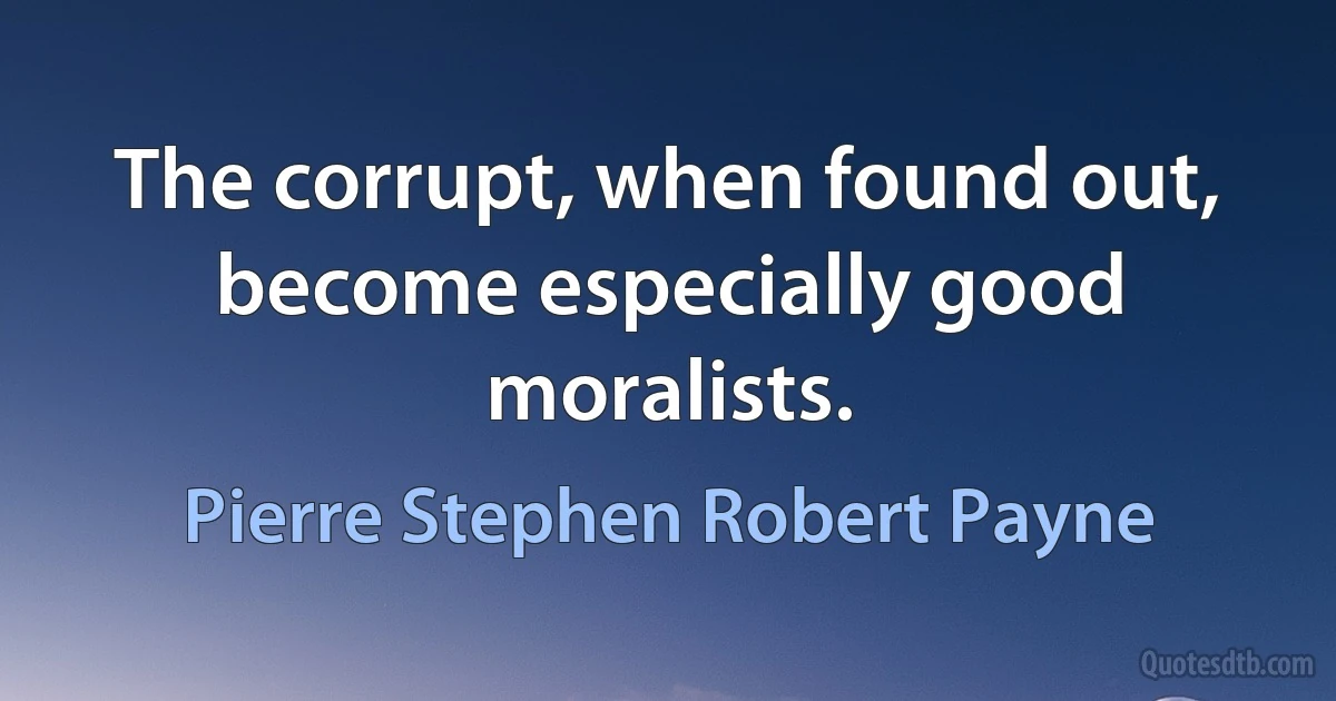 The corrupt, when found out, become especially good moralists. (Pierre Stephen Robert Payne)