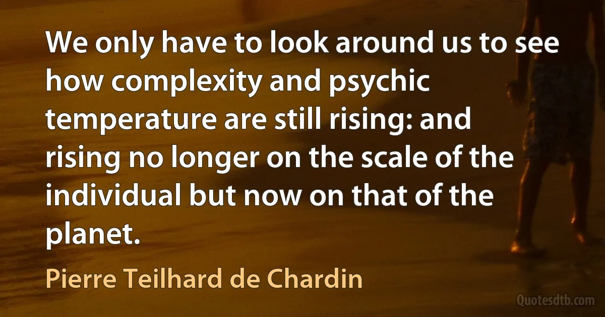 We only have to look around us to see how complexity and psychic temperature are still rising: and rising no longer on the scale of the individual but now on that of the planet. (Pierre Teilhard de Chardin)