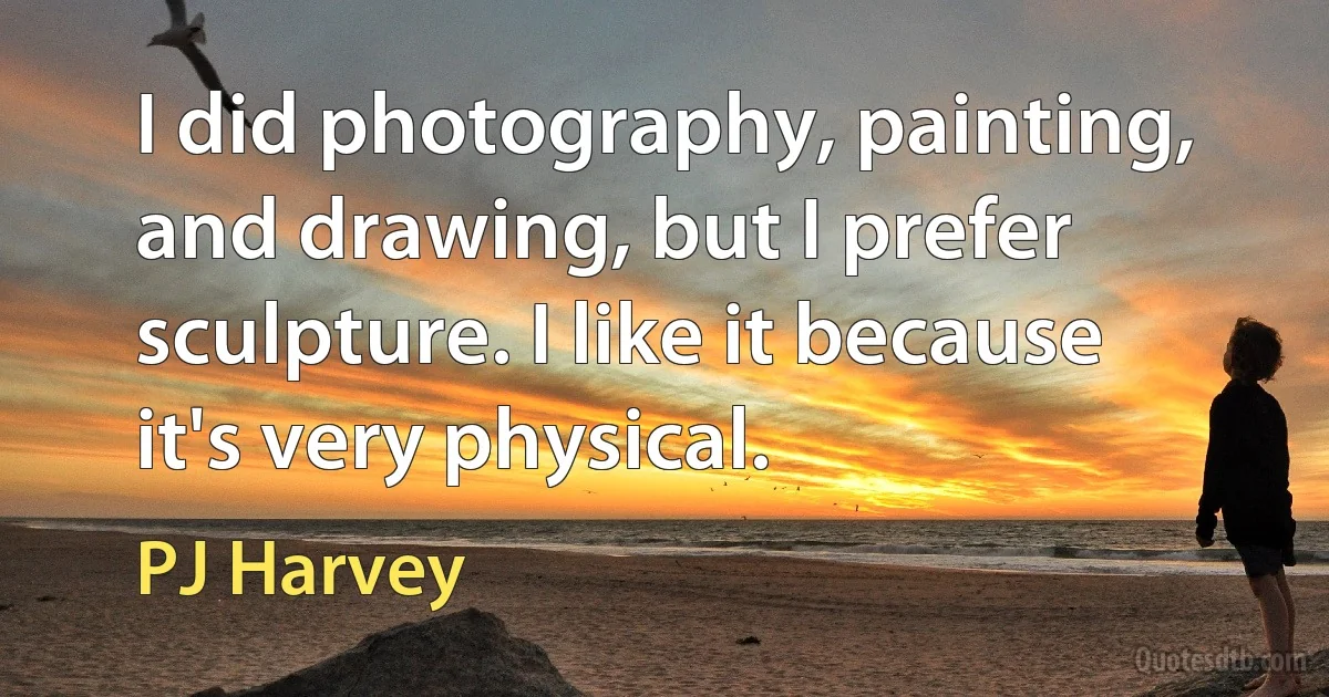 I did photography, painting, and drawing, but I prefer sculpture. I like it because it's very physical. (PJ Harvey)