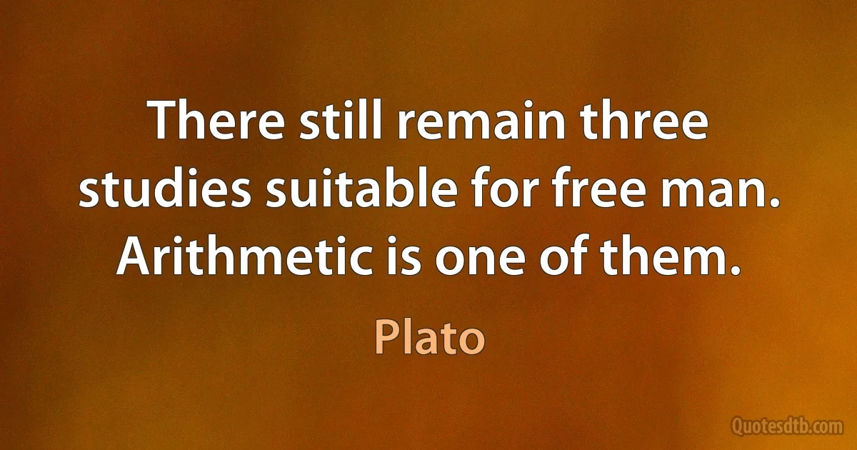 There still remain three studies suitable for free man. Arithmetic is one of them. (Plato)