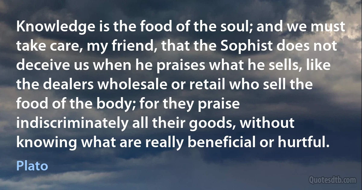 Knowledge is the food of the soul; and we must take care, my friend, that the Sophist does not deceive us when he praises what he sells, like the dealers wholesale or retail who sell the food of the body; for they praise indiscriminately all their goods, without knowing what are really beneficial or hurtful. (Plato)