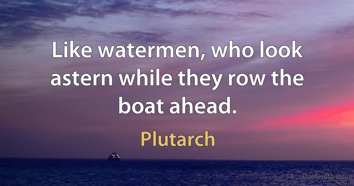 Like watermen, who look astern while they row the boat ahead. (Plutarch)