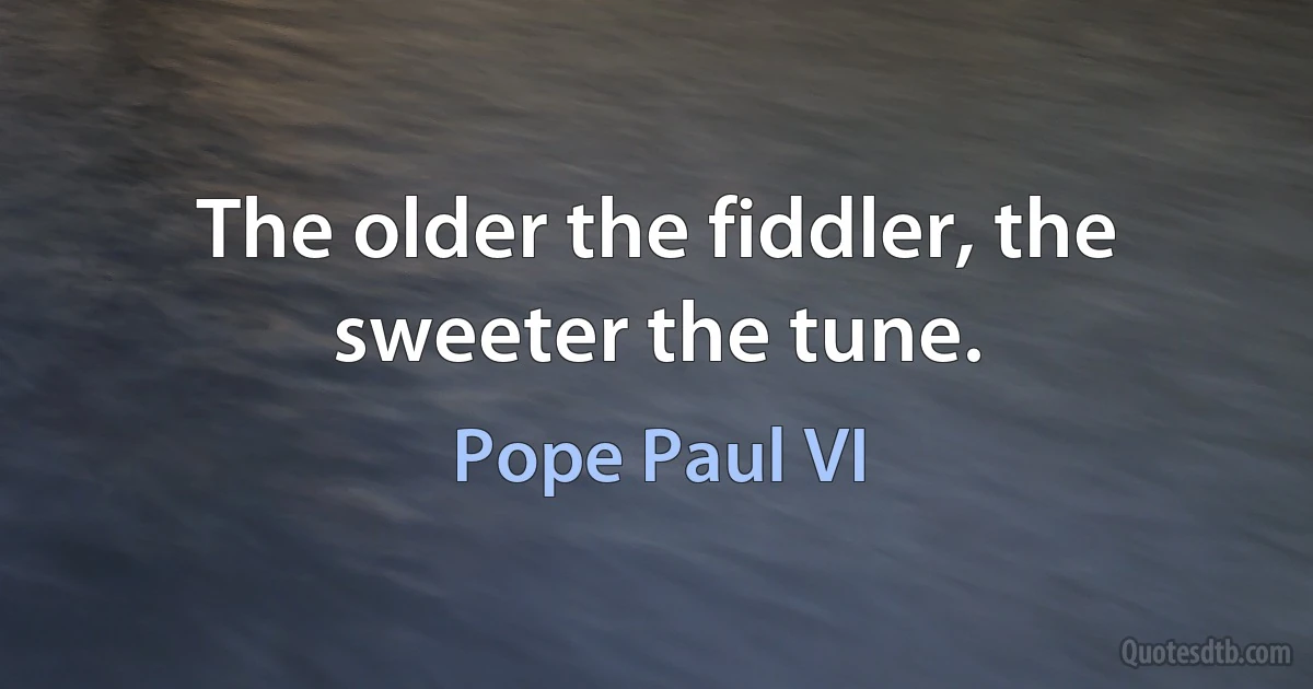 The older the fiddler, the sweeter the tune. (Pope Paul VI)