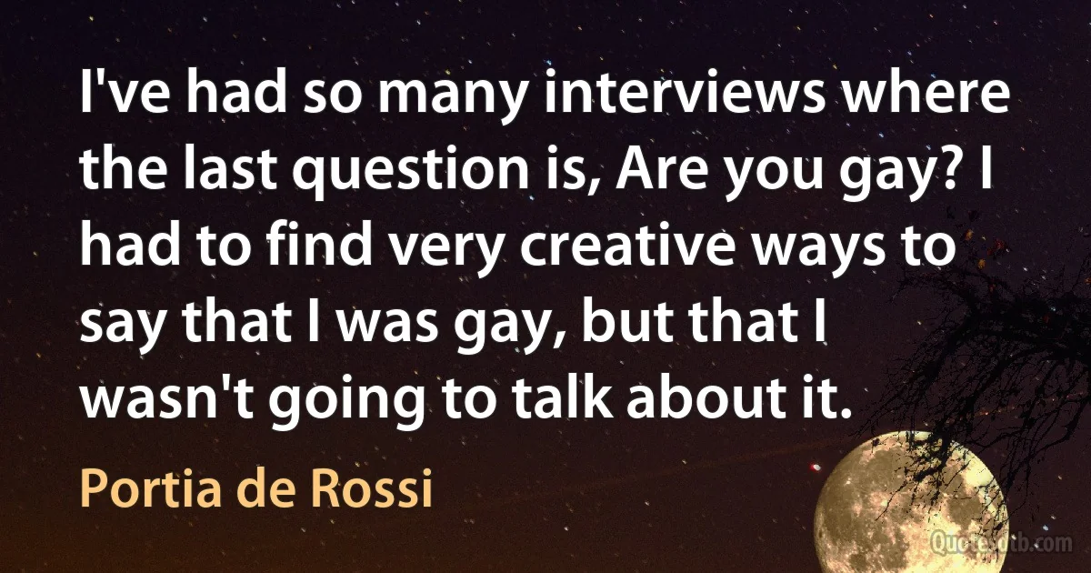 I've had so many interviews where the last question is, Are you gay? I had to find very creative ways to say that I was gay, but that I wasn't going to talk about it. (Portia de Rossi)