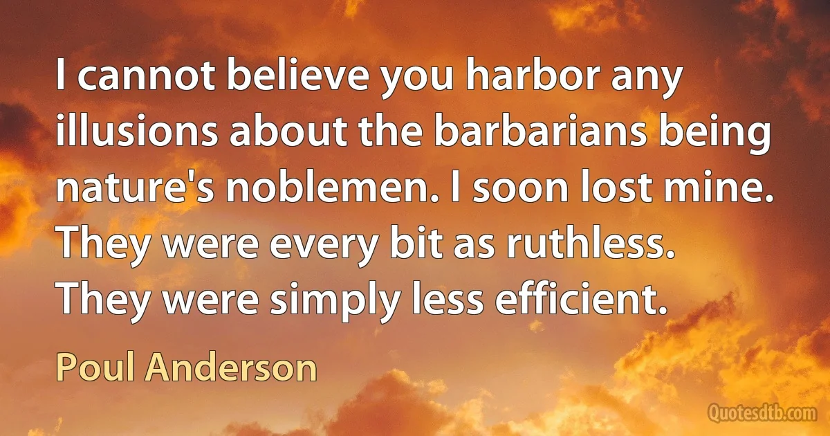 I cannot believe you harbor any illusions about the barbarians being nature's noblemen. I soon lost mine. They were every bit as ruthless. They were simply less efficient. (Poul Anderson)