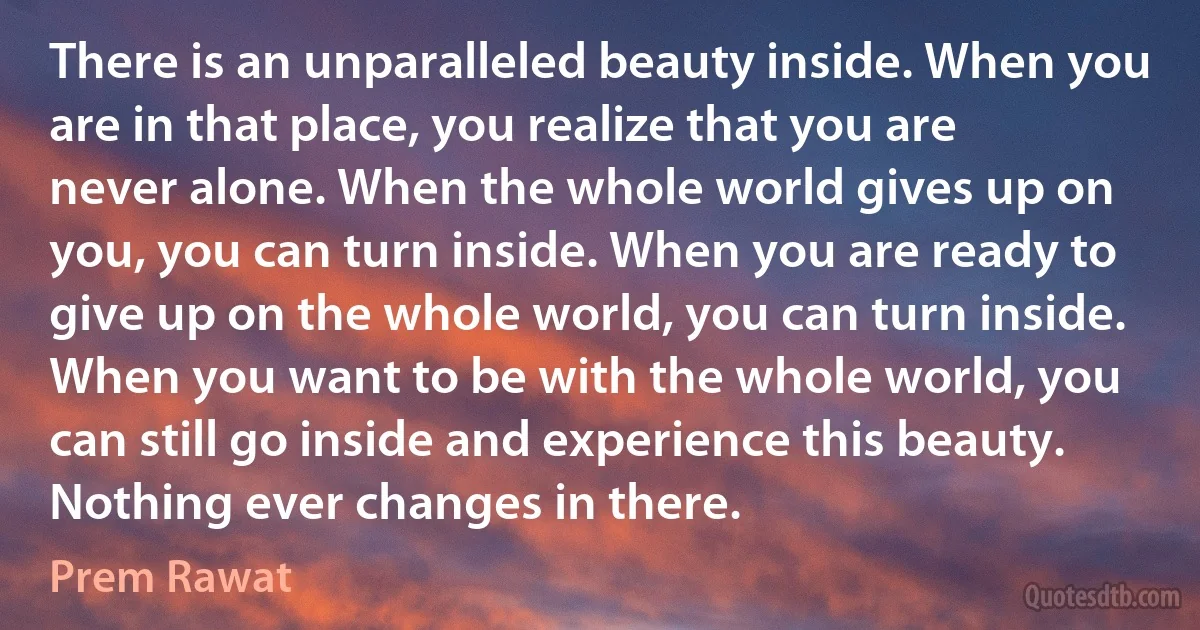 There is an unparalleled beauty inside. When you are in that place, you realize that you are never alone. When the whole world gives up on you, you can turn inside. When you are ready to give up on the whole world, you can turn inside. When you want to be with the whole world, you can still go inside and experience this beauty. Nothing ever changes in there. (Prem Rawat)